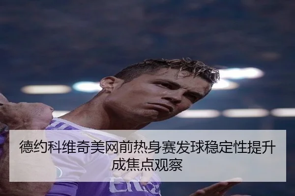 德约科维奇美网前热身赛发球稳定性提升成焦点观察