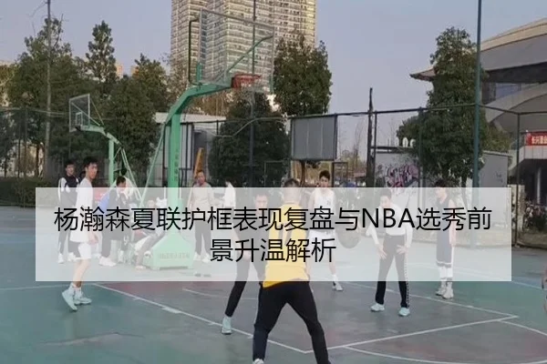 杨瀚森夏联护框表现复盘与NBA选秀前景升温解析